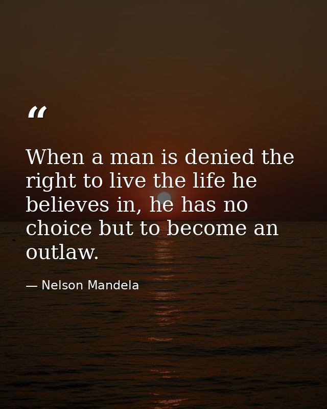 When a man is denied the right to live the life he believes in, he has no choice but to become an outlaw. — Nelson Mandela