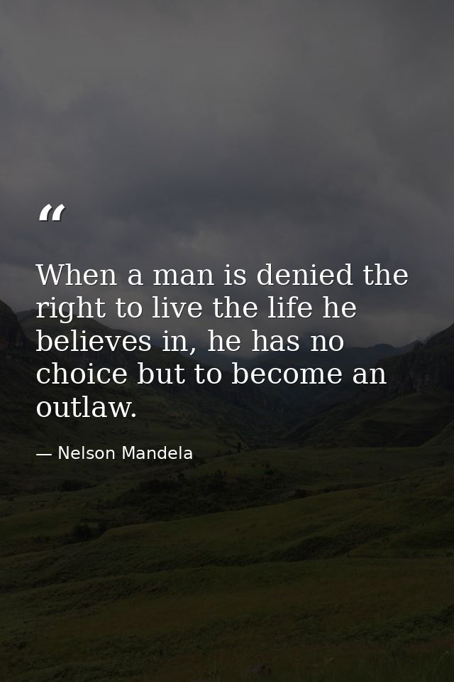 When a man is denied the right to live the life he believes in, he has no choice but to become an outlaw. — Nelson Mandela