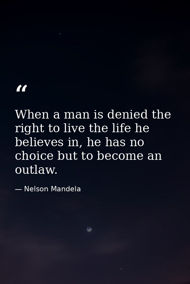 When a man is denied the right to live the life he believes in, he has no choice but to become an outlaw. — Nelson Mandela
