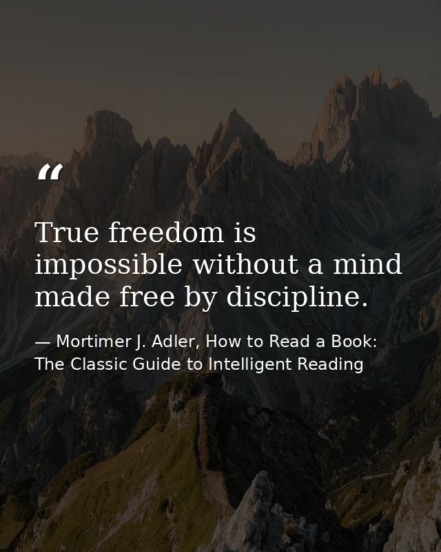 True freedom is impossible without a mind made free by discipline. — Mortimer J. Adler, How to Read a Book: The Classic Guide to Intelligent Reading