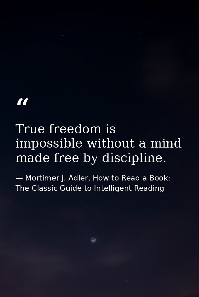 True freedom is impossible without a mind made free by discipline. — Mortimer J. Adler, How to Read a Book: The Classic Guide to Intelligent Reading
