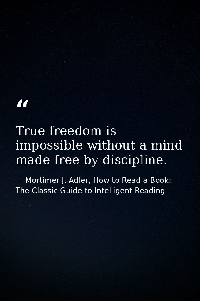 True freedom is impossible without a mind made free by discipline. — Mortimer J. Adler, How to Read a Book: The Classic Guide to Intelligent Reading
