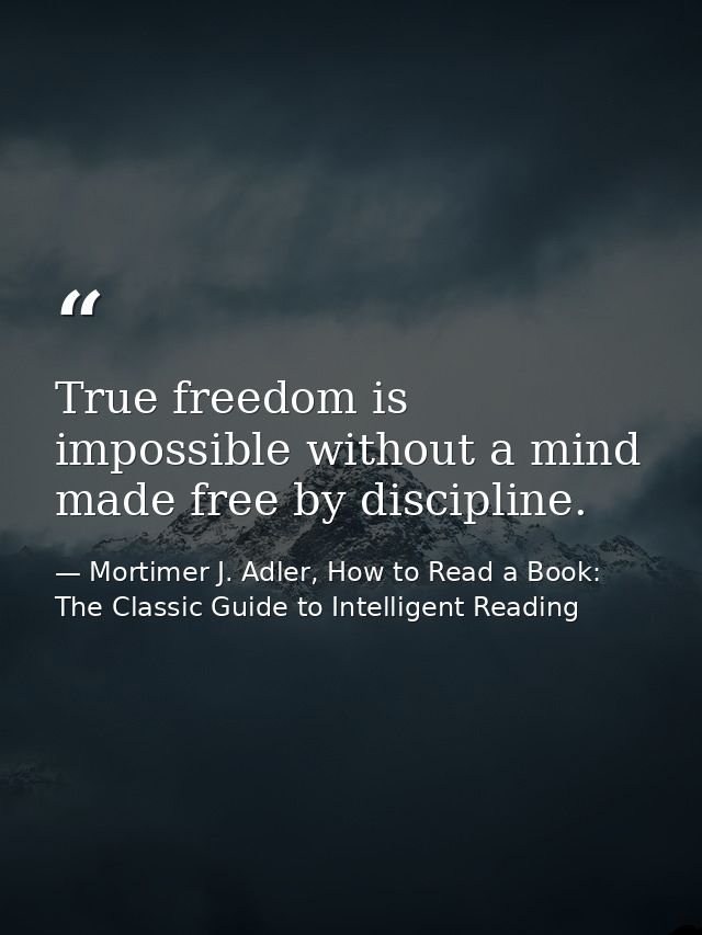 True freedom is impossible without a mind made free by discipline. — Mortimer J. Adler, How to Read a Book: The Classic Guide to Intelligent Reading