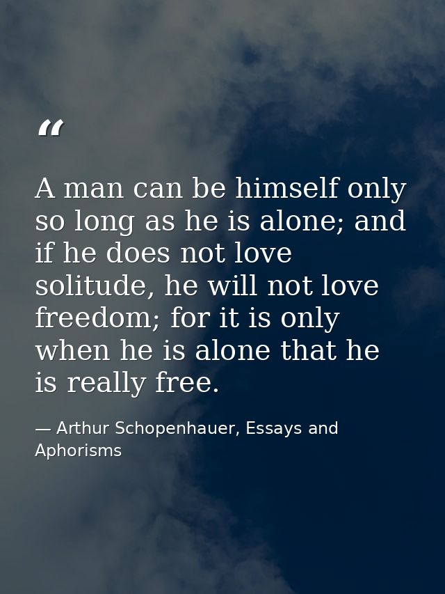 A man can be himself only so long as he is alone; and if he does not love solitude, he will not love freedom; for it is  — Arthur Schopenhauer, Essays and Aphorisms