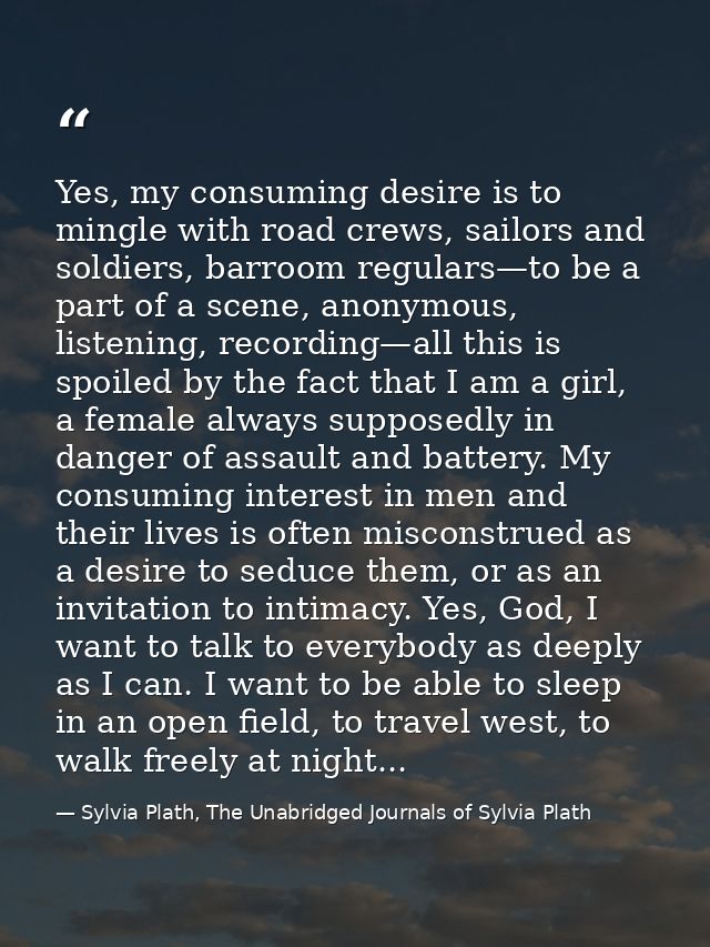 Yes, my consuming desire is to mingle with road crews, sailors and soldiers, barroom regulars—to be a part of a scene, a — Sylvia Plath, The Unabridged Journals of Sylvia Plath