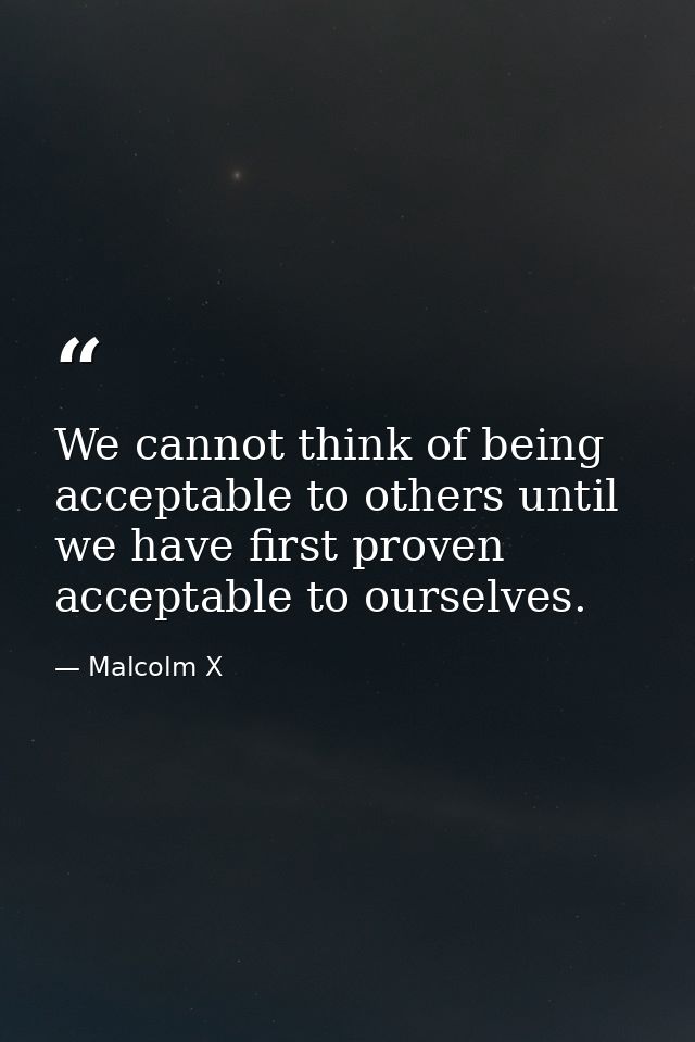 We cannot think of being acceptable to others until we have first proven acceptable to ourselves. — Malcolm X