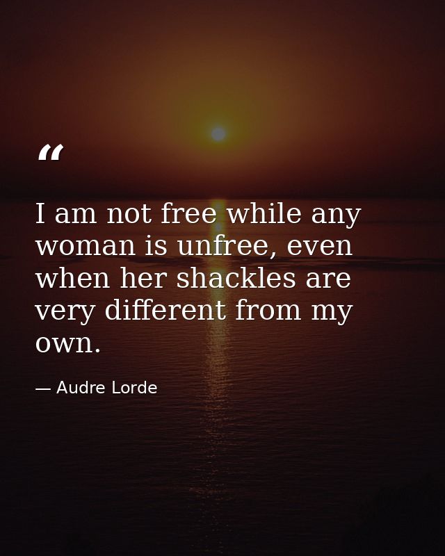 I am not free while any woman is unfree, even when her shackles are very different from my own. — Audre Lorde