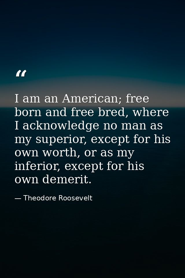I am an American; free born and free bred, where I acknowledge no man as my superior, except for his own worth, or as my — Theodore Roosevelt