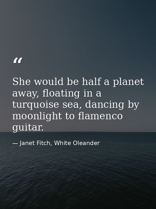 She would be half a planet away, floating in a turquoise sea, dancing by moonlight to flamenco guitar. — Janet Fitch, White Oleander