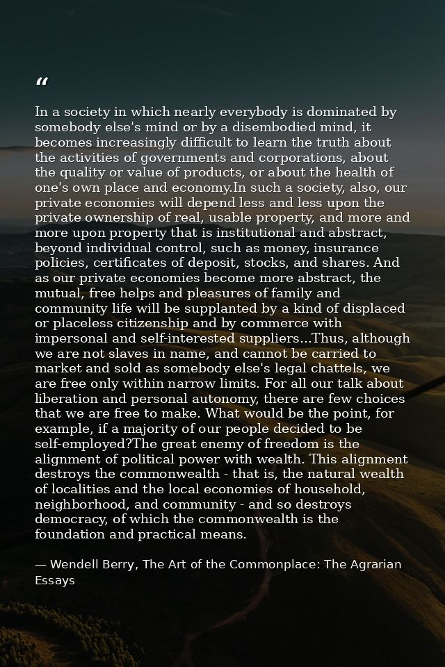 In a society in which nearly everybody is dominated by somebody else's mind or by a disembodied mind, it becomes increas — Wendell Berry, The Art of the Commonplace: The Agrarian Essays