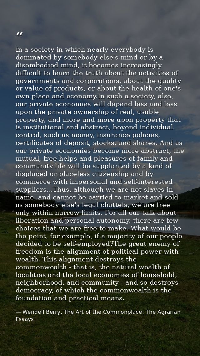 In a society in which nearly everybody is dominated by somebody else's mind or by a disembodied mind, it becomes increas — Wendell Berry, The Art of the Commonplace: The Agrarian Essays
