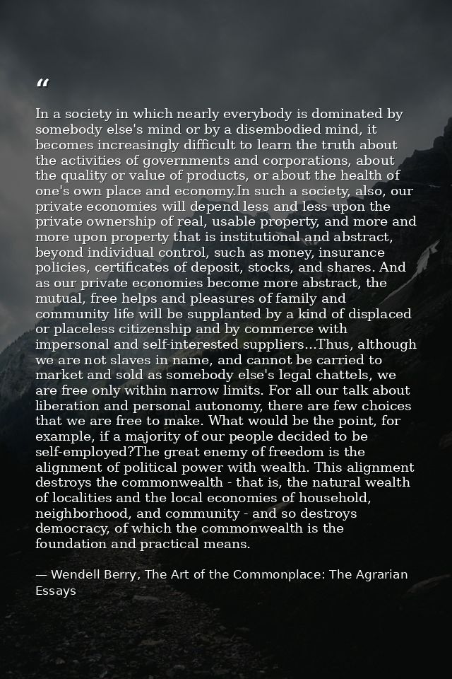 In a society in which nearly everybody is dominated by somebody else's mind or by a disembodied mind, it becomes increas — Wendell Berry, The Art of the Commonplace: The Agrarian Essays