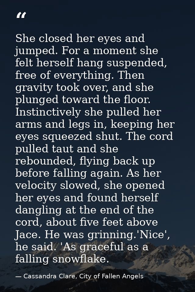She closed her eyes and jumped. For a moment she felt herself hang suspended, free of everything. Then gravity took over — Cassandra Clare, City of Fallen Angels