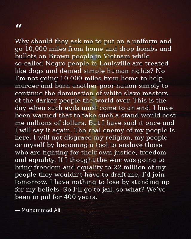Why should they ask me to put on a uniform and go 10,000 miles from home and drop bombs and bullets on Brown people in V — Muhammad Ali