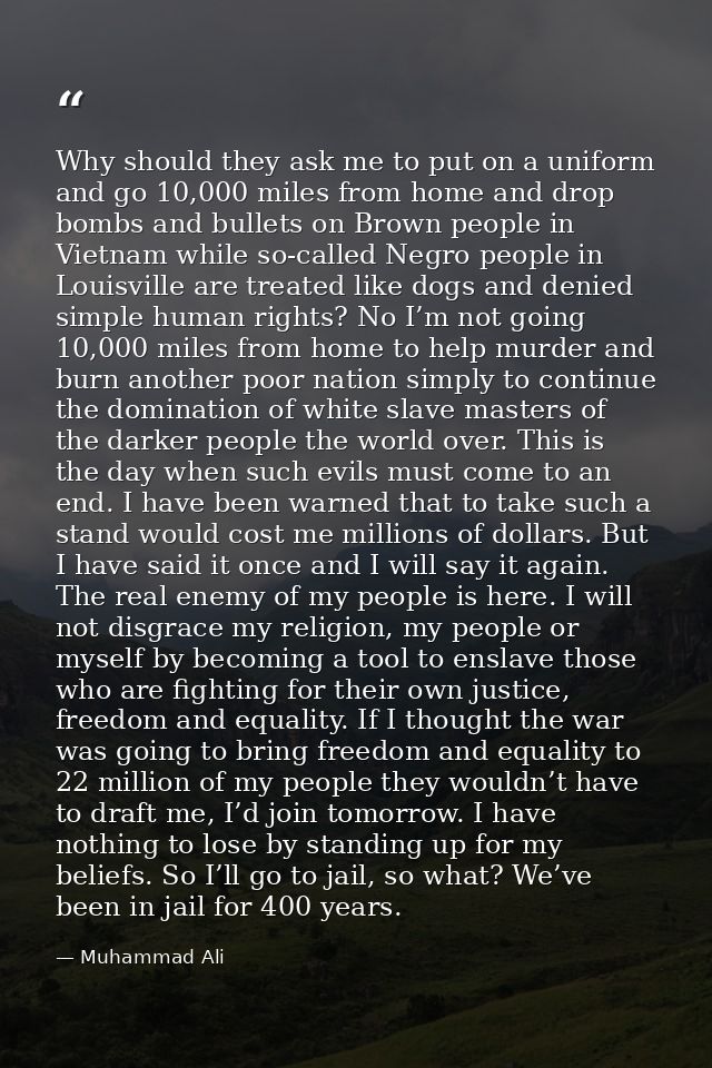 Why should they ask me to put on a uniform and go 10,000 miles from home and drop bombs and bullets on Brown people in V — Muhammad Ali