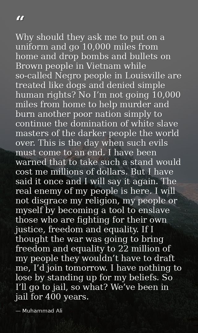 Why should they ask me to put on a uniform and go 10,000 miles from home and drop bombs and bullets on Brown people in V — Muhammad Ali