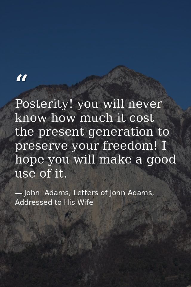 Posterity! you will never know how much it cost the present generation to preserve your freedom! I hope you will make a  — John  Adams, Letters of John Adams, Addressed to His Wife