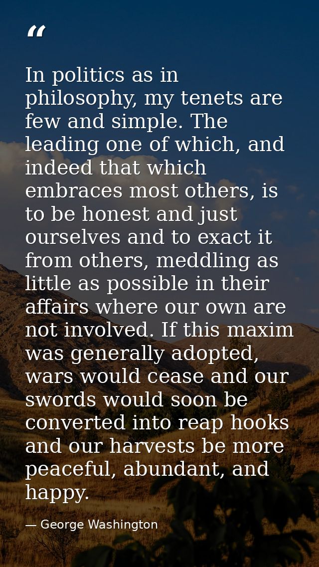 In politics as in philosophy, my tenets are few and simple. The leading one of which, and indeed that which embraces mos — George Washington
