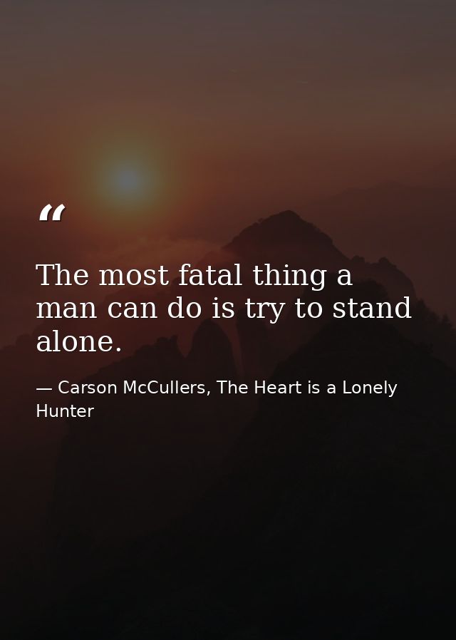 The most fatal thing a man can do is try to stand alone. — Carson McCullers, The Heart is a Lonely Hunter
