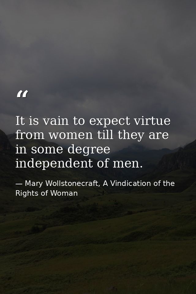 It is vain to expect virtue from women till they are in some degree independent of men. — Mary Wollstonecraft, A Vindication of the Rights of Woman
