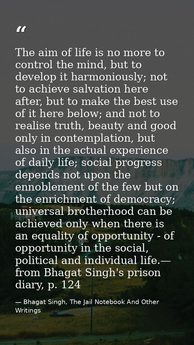 The aim of life is no more to control the mind, but to develop it harmoniously; not to achieve salvation here after, but — Bhagat Singh, The Jail Notebook And Other Writings