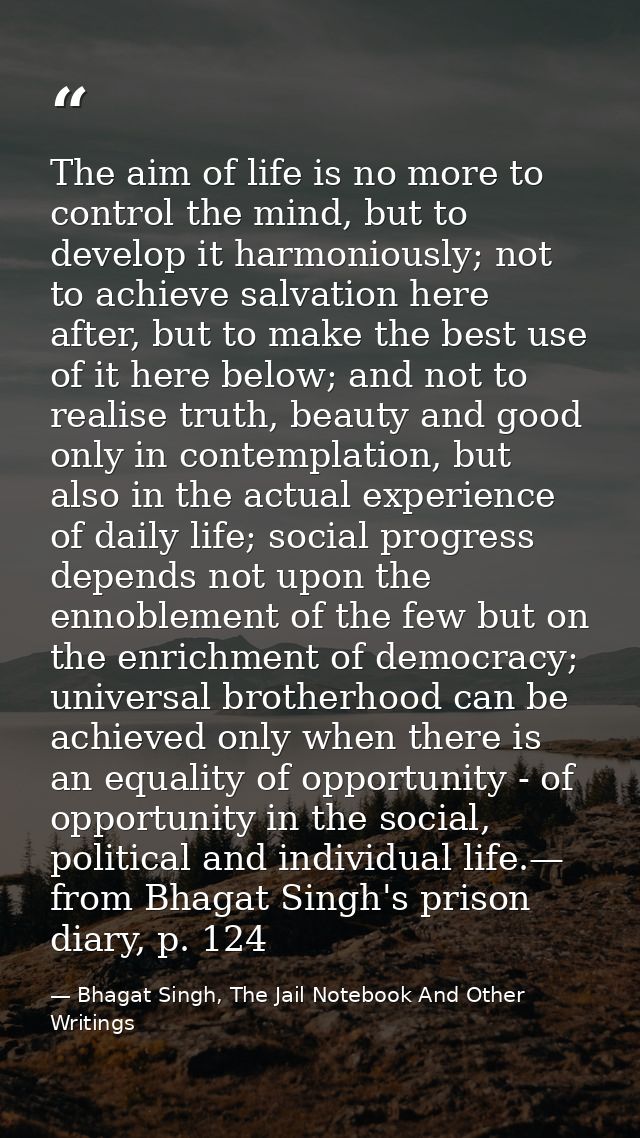 The aim of life is no more to control the mind, but to develop it harmoniously; not to achieve salvation here after, but — Bhagat Singh, The Jail Notebook And Other Writings