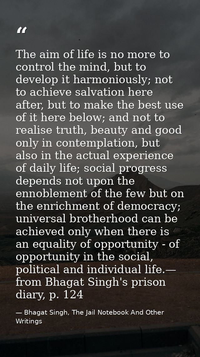 The aim of life is no more to control the mind, but to develop it harmoniously; not to achieve salvation here after, but — Bhagat Singh, The Jail Notebook And Other Writings