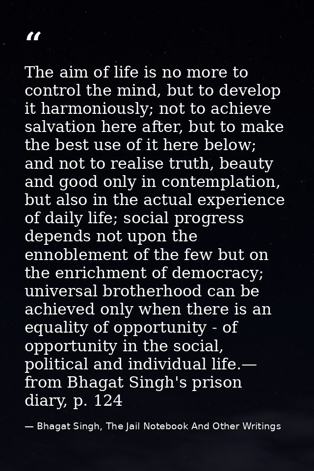 The aim of life is no more to control the mind, but to develop it harmoniously; not to achieve salvation here after, but — Bhagat Singh, The Jail Notebook And Other Writings