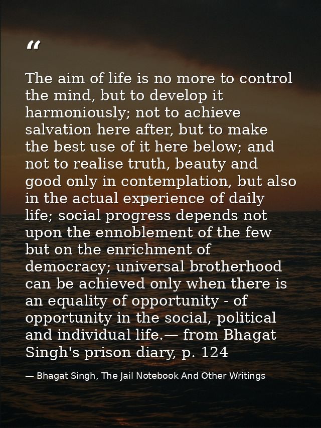 The aim of life is no more to control the mind, but to develop it harmoniously; not to achieve salvation here after, but — Bhagat Singh, The Jail Notebook And Other Writings