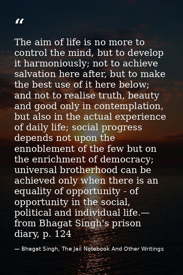 The aim of life is no more to control the mind, but to develop it harmoniously; not to achieve salvation here after, but — Bhagat Singh, The Jail Notebook And Other Writings