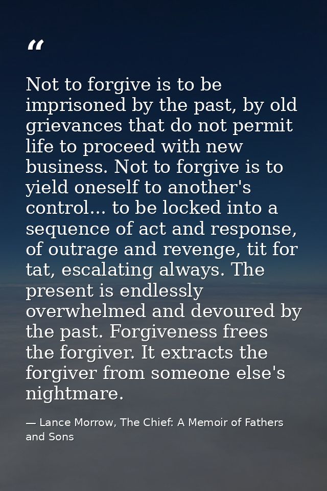 Not to forgive is to be imprisoned by the past, by old grievances that do not permit life to proceed with new business.  — Lance Morrow, The Chief: A Memoir of Fathers and Sons