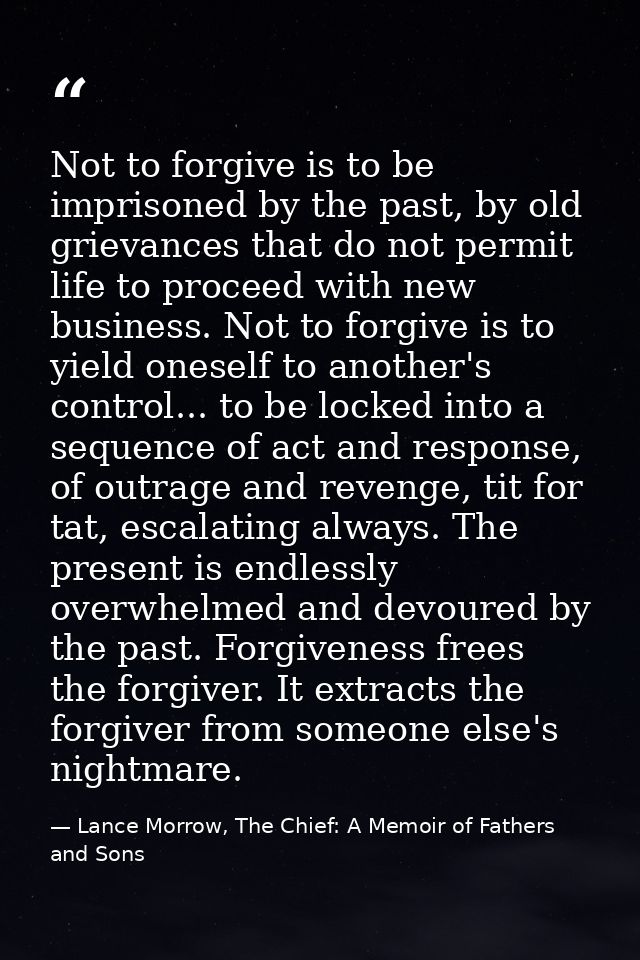 Not to forgive is to be imprisoned by the past, by old grievances that do not permit life to proceed with new business.  — Lance Morrow, The Chief: A Memoir of Fathers and Sons