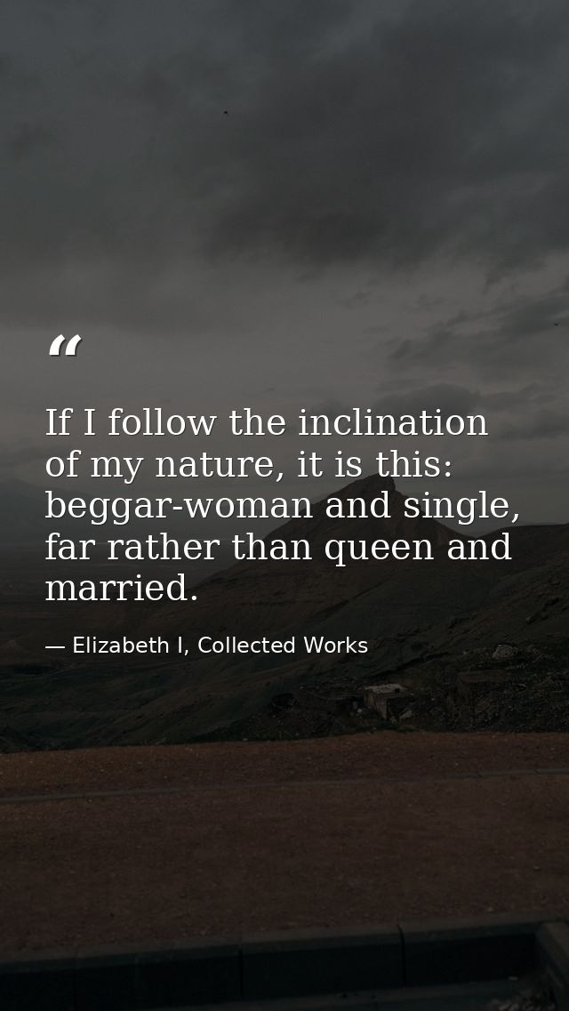 If I follow the inclination of my nature, it is this: beggar-woman and single, far rather than queen and married. — Elizabeth I, Collected Works