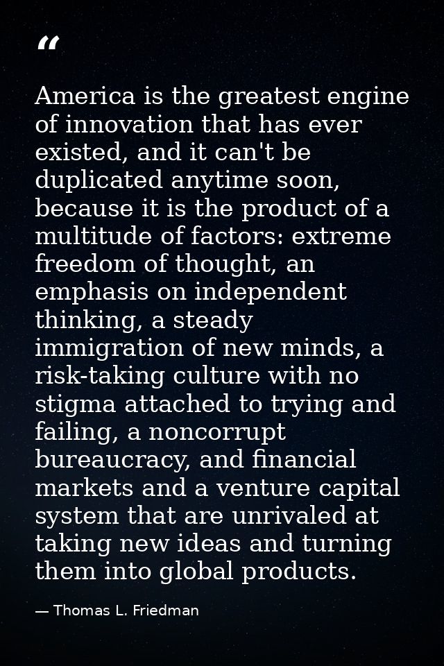 America is the greatest engine of innovation that has ever existed, and it can't be duplicated anytime soon, because it  — Thomas L. Friedman