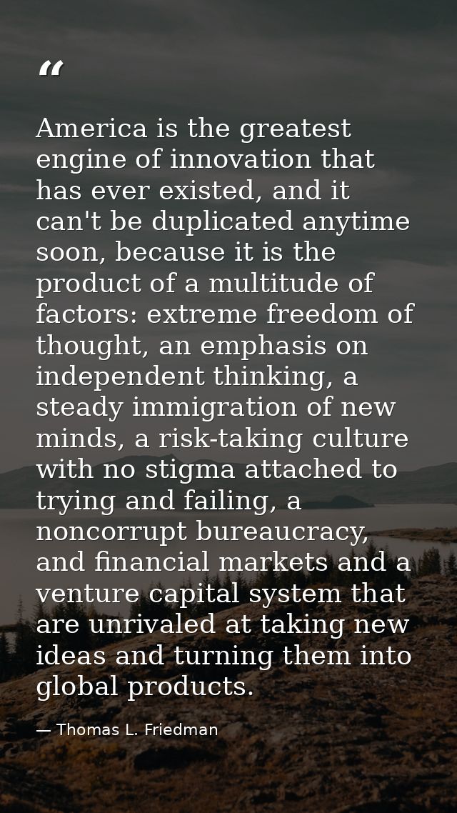 America is the greatest engine of innovation that has ever existed, and it can't be duplicated anytime soon, because it  — Thomas L. Friedman