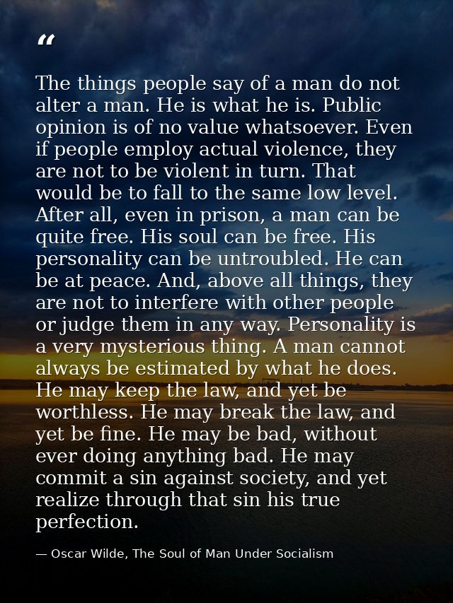 The things people say of a man do not alter a man. He is what he is. Public opinion is of no value whatsoever. Even if p — Oscar Wilde, The Soul of Man Under Socialism