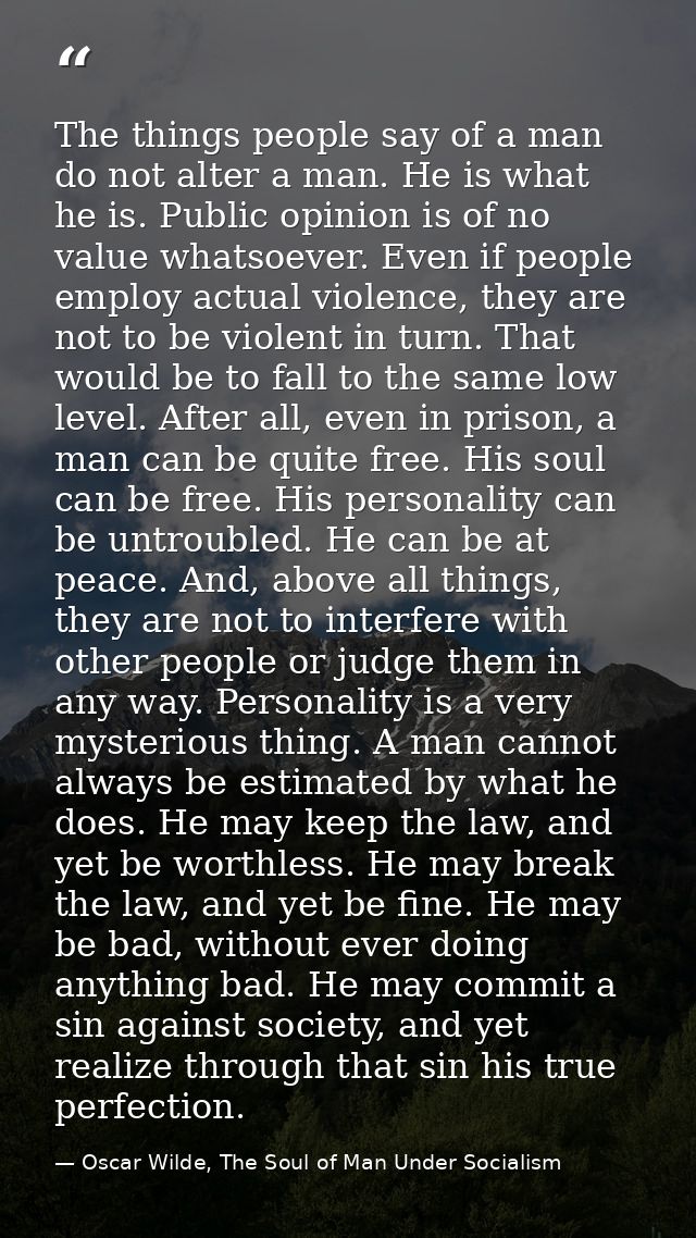 The things people say of a man do not alter a man. He is what he is. Public opinion is of no value whatsoever. Even if p — Oscar Wilde, The Soul of Man Under Socialism