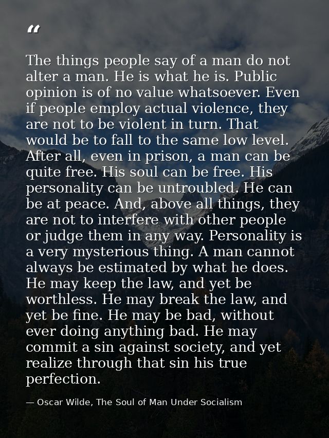 The things people say of a man do not alter a man. He is what he is. Public opinion is of no value whatsoever. Even if p — Oscar Wilde, The Soul of Man Under Socialism