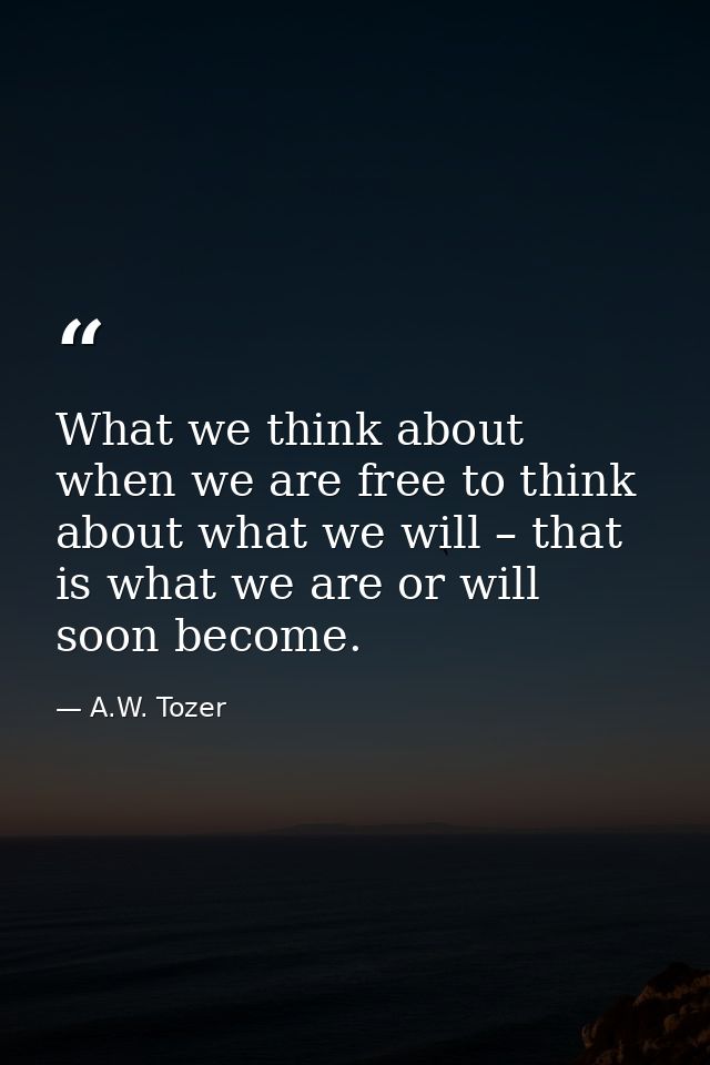 What we think about when we are free to think about what we will – that is what we are or will soon become. — A.W. Tozer