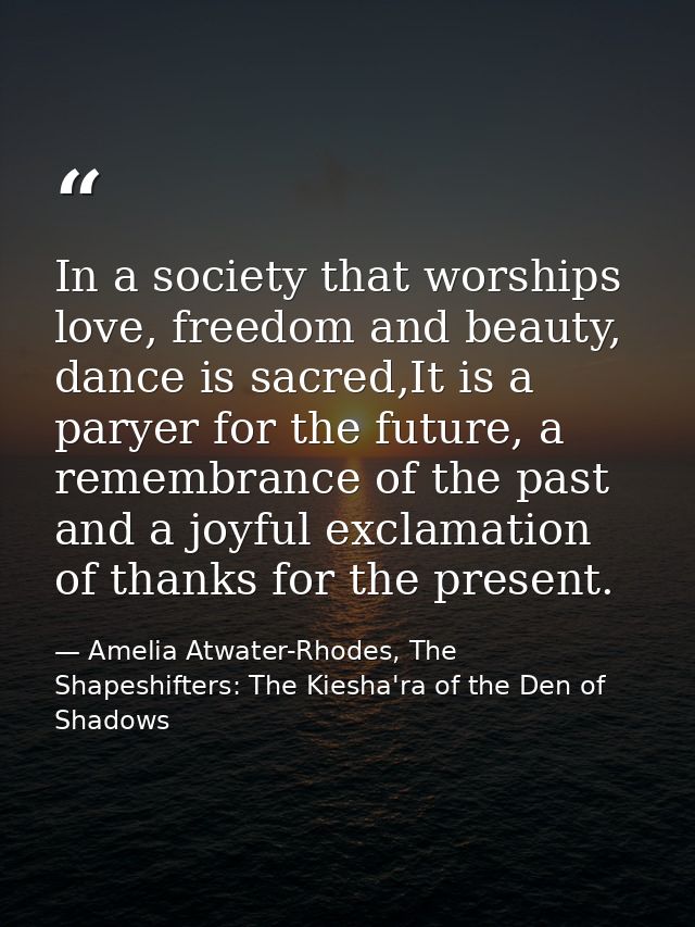 In a society that worships love, freedom and beauty, dance is sacred,It is a paryer for the future, a remembrance of the — Amelia Atwater-Rhodes, The Shapeshifters: The Kiesha'ra of the Den of Shadows