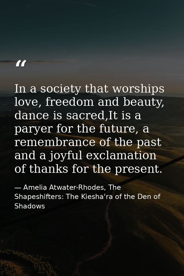 In a society that worships love, freedom and beauty, dance is sacred,It is a paryer for the future, a remembrance of the — Amelia Atwater-Rhodes, The Shapeshifters: The Kiesha'ra of the Den of Shadows