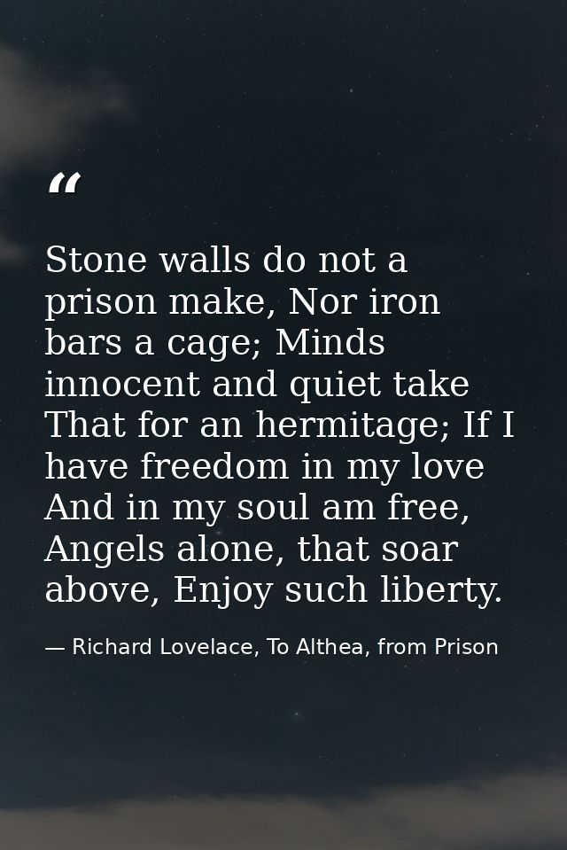 Stone walls do not a prison make, Nor iron bars a cage; Minds innocent and quiet take That for an hermitage; If I have f — Richard Lovelace, To Althea, from Prison