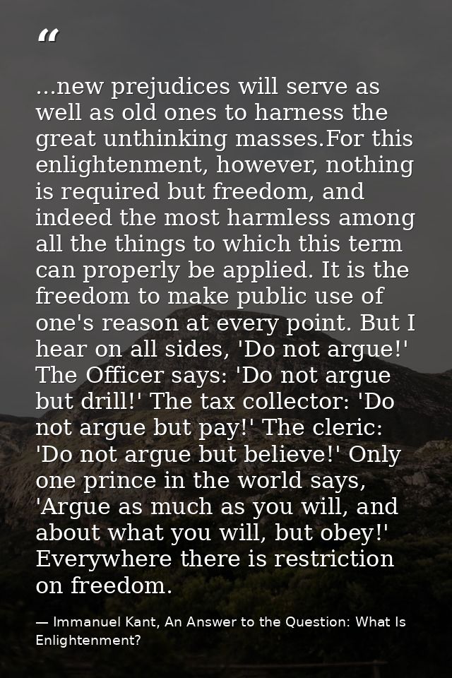 ...new prejudices will serve as well as old ones to harness the great unthinking masses.For this enlightenment, however, — Immanuel Kant, An Answer to the Question: What Is Enlightenment?