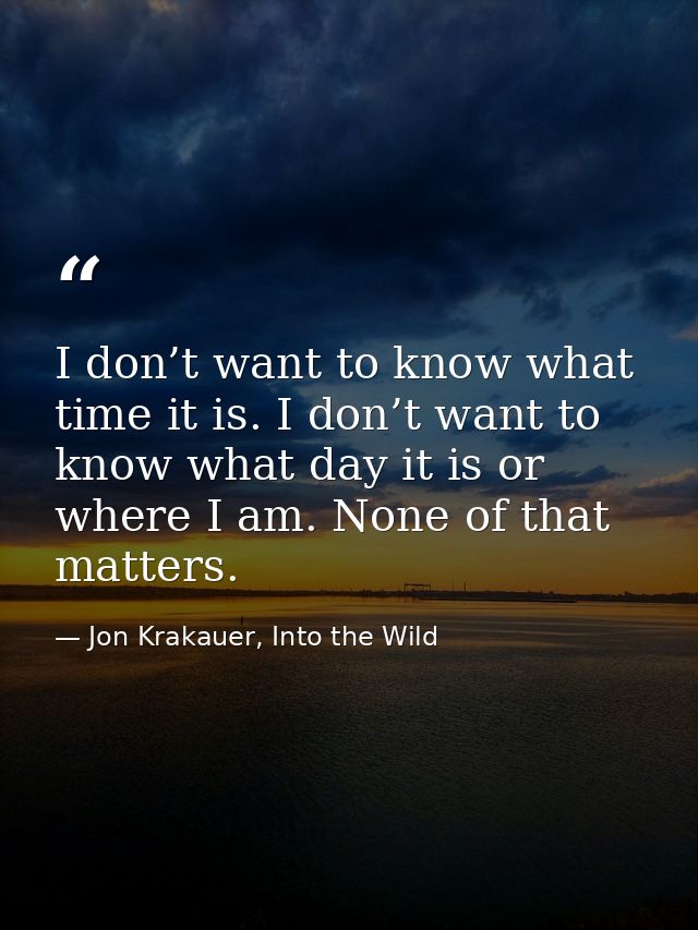 I don’t want to know what time it is. I don’t want to know what day it is or where I am. None of that matters. — Jon Krakauer, Into the Wild