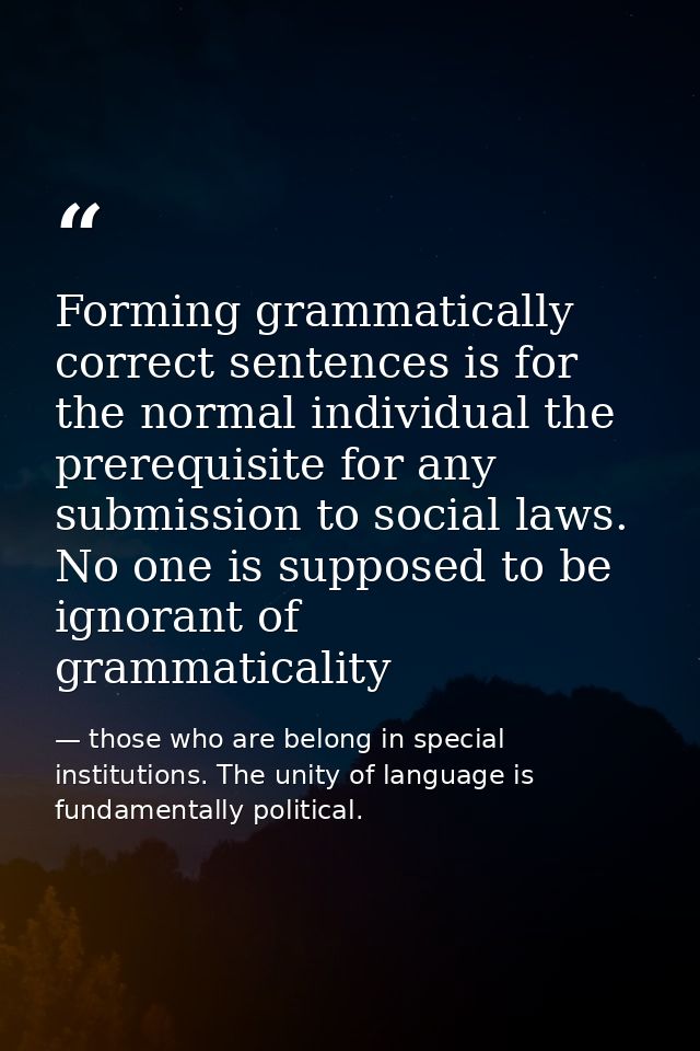 Forming grammatically correct sentences is for the normal individual the prerequisite for any submission to social laws. — those who are belong in special institutions. The unity of language is fundamentally political.