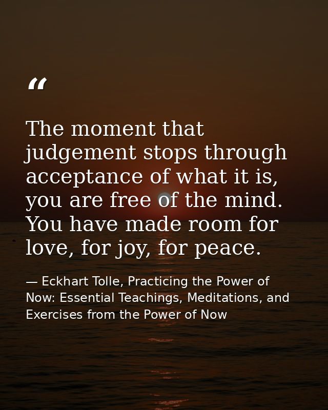 The moment that judgement stops through acceptance of what it is, you are free of the mind. You have made room for love, — Eckhart Tolle, Practicing the Power of Now: Essential Teachings, Meditations, and Exercises from the Power of Now