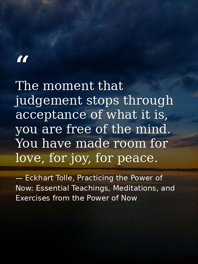 The moment that judgement stops through acceptance of what it is, you are free of the mind. You have made room for love, — Eckhart Tolle, Practicing the Power of Now: Essential Teachings, Meditations, and Exercises from the Power of Now