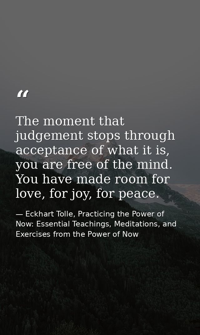 The moment that judgement stops through acceptance of what it is, you are free of the mind. You have made room for love, — Eckhart Tolle, Practicing the Power of Now: Essential Teachings, Meditations, and Exercises from the Power of Now