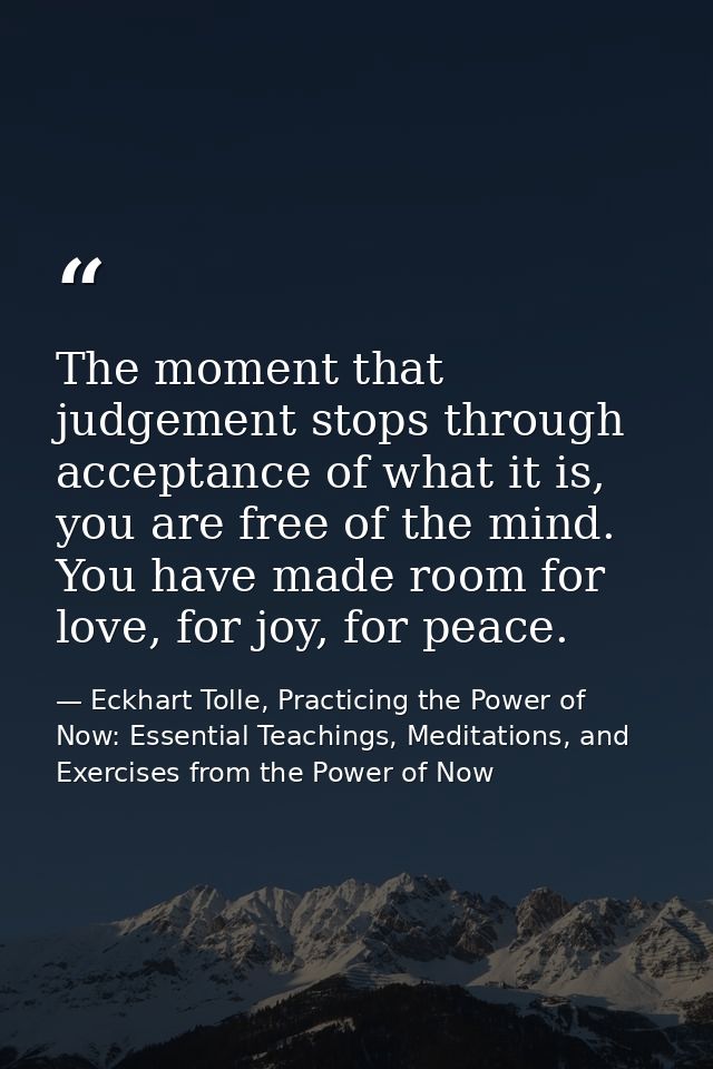 The moment that judgement stops through acceptance of what it is, you are free of the mind. You have made room for love, — Eckhart Tolle, Practicing the Power of Now: Essential Teachings, Meditations, and Exercises from the Power of Now