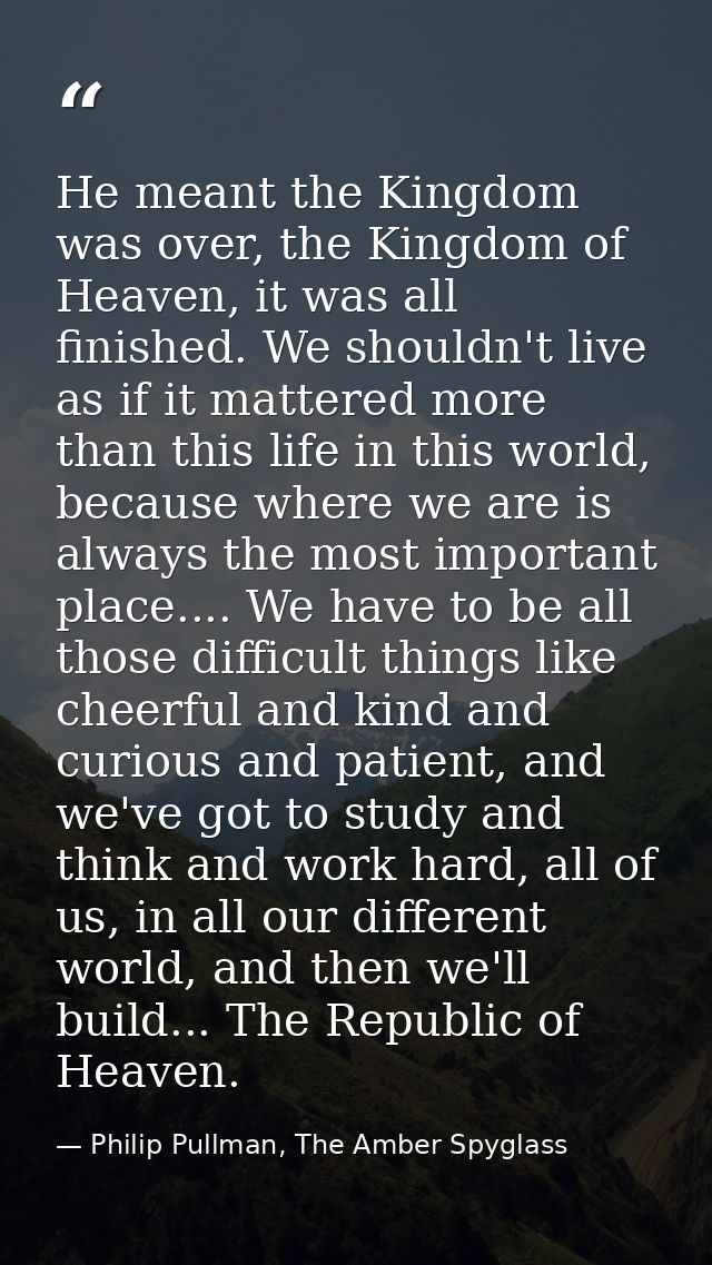 He meant the Kingdom was over, the Kingdom of Heaven, it was all finished. We shouldn't live as if it mattered more than — Philip Pullman, The Amber Spyglass